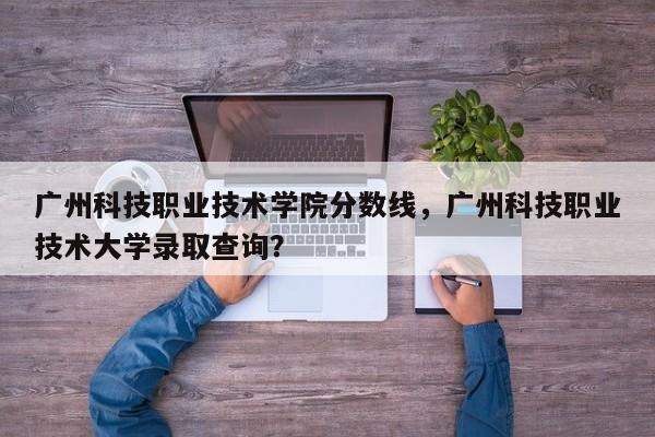 广州科技职业技术学院分数线，广州科技职业技术大学录取查询？