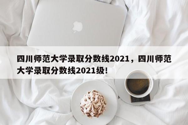 四川师范大学录取分数线2021，四川师范大学录取分数线2021级！