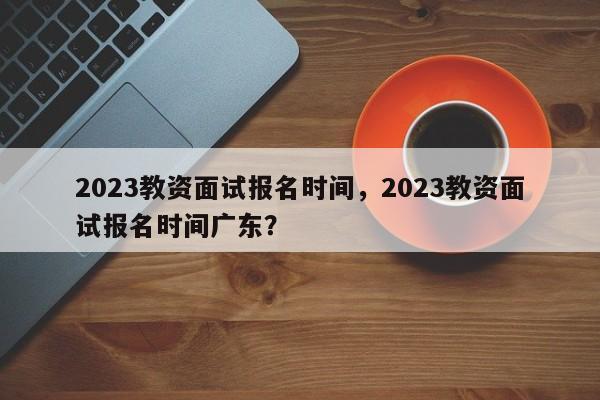 2023教资面试报名时间，2023教资面试报名时间广东？