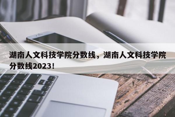湖南人文科技学院分数线，湖南人文科技学院分数线2023！