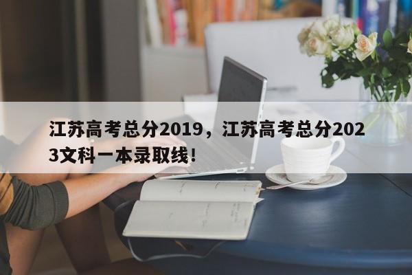江苏高考总分2019，江苏高考总分2023文科一本录取线！